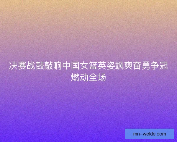 决赛战鼓敲响中国女篮英姿飒爽奋勇争冠燃动全场