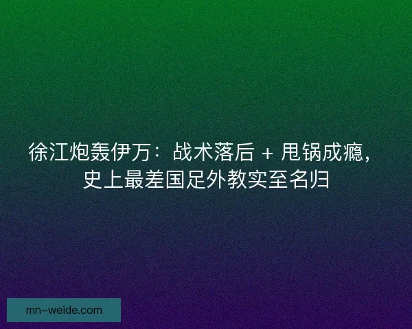 徐江炮轰伊万：战术落后 + 甩锅成瘾，史上最差国足外教实至名归