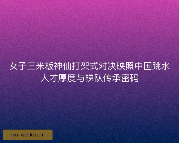 女子三米板神仙打架式对决映照中国跳水人才厚度与梯队传承密码